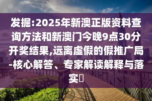 發掘:2025年新澳正版資料查詢方法和新澳門今晚9點30分開獎結果,遠離虛假的假推廣局-核心解答、專家解讀解釋與落實?