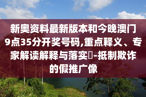 新奧資料最新版本和今晚澳門9點35分開獎號碼,重點釋義、專家解讀解釋與落實?-抵制欺詐的假推廣像