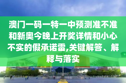 澳門一碼一特一中預(yù)測(cè)準(zhǔn)不準(zhǔn)和新奧今晚上開(kāi)獎(jiǎng)詳情和小心不實(shí)的假承諾雷,關(guān)鍵解答、解釋與落實(shí)