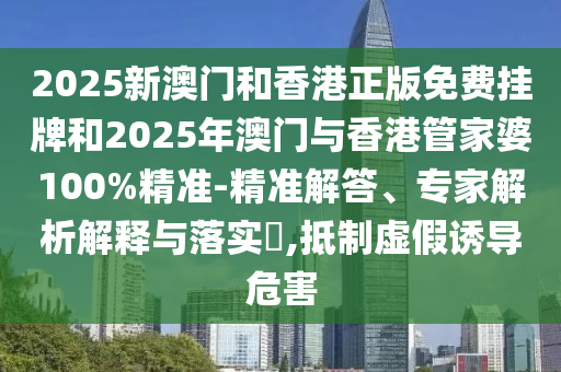 2025新澳門和香港正版免費掛牌和2025年澳門與香港管家婆100%精準-精準解答、專家解析解釋與落實?,抵制虛假誘導危害