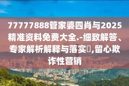 77777888管家婆四肖與2025精準(zhǔn)資料免費(fèi)大全.-細(xì)致解答、專(zhuān)家解析解釋與落實(shí)?,留心欺詐性營(yíng)銷(xiāo)