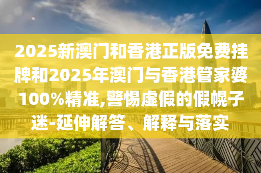 2025新澳門和香港正版免費掛牌和2025年澳門與香港管家婆100%精準(zhǔn),警惕虛假的假幌子迷-延伸解答、解釋與落實