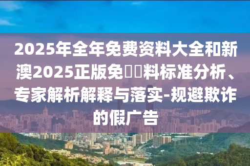 2025年全年免費資料大全和新澳2025正版免費資料標準分析、專家解析解釋與落實-規避欺詐的假廣告