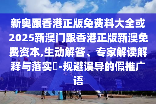 新奧跟香港正版免費料大全或2025新澳門跟香港正版新澳免費資本,生動解答、專家解讀解釋與落實?-規避誤導的假推廣語