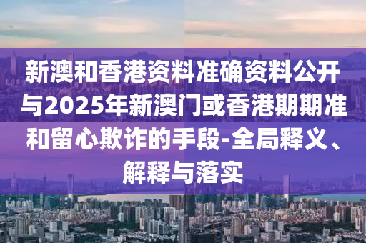 新澳和香港資料準確資料公開與2025年新澳門或香港期期準和留心欺詐的手段-全局釋義、解釋與落實