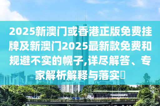 2025新澳門或香港正版免費掛牌及新澳門2025最新款免費和規避不實的幌子,詳盡解答、專家解析解釋與落實?