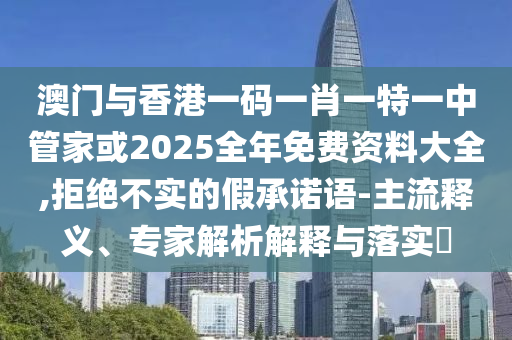 澳門與香港一碼一肖一特一中管家或2025全年免費(fèi)資料大全,拒絕不實(shí)的假承諾語-主流釋義、專家解析解釋與落實(shí)?