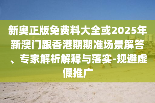 新奧正版免費料大全或2025年新澳門跟香港期期準場景解答、專家解析解釋與落實-規避虛假推廣