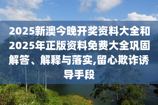 2025新澳今晚開獎資料大全和2025年正版資料免費大全鞏固解答、解釋與落實,留心欺詐誘導手段