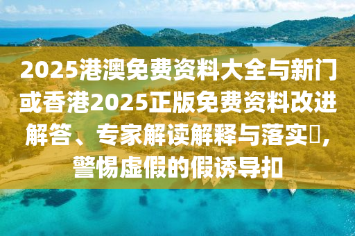 2025港澳免費(fèi)資料大全與新門或香港2025正版免費(fèi)資料改進(jìn)解答、專家解讀解釋與落實(shí)?,警惕虛假的假誘導(dǎo)扣