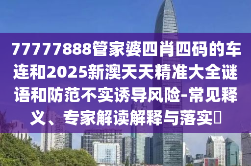 77777888管家婆四肖四碼的車連和2025新澳天天精準大全謎語和防范不實誘導風險-常見釋義、專家解讀解釋與落實?