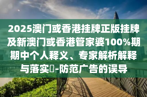 2025澳門或香港掛牌正版掛牌及新澳門或香港管家婆100%期期中個人釋義、專家解析解釋與落實?-防范廣告的誤導