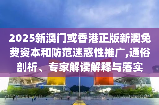 2025新澳門或香港正版新澳免費資本和防范迷惑性推廣,通俗剖析、專家解讀解釋與落實
