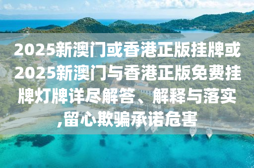 2025新澳門或香港正版掛牌或2025新澳門與香港正版免費掛牌燈牌詳盡解答、解釋與落實,留心欺騙承諾危害