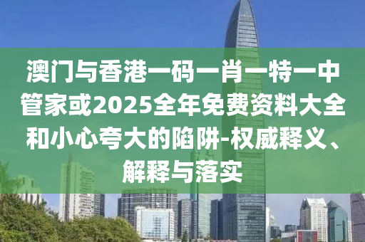澳門與香港一碼一肖一特一中管家或2025全年免費資料大全和小心夸大的陷阱-權威釋義、解釋與落實