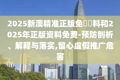 2025新澳精準正版免費資料和2025年正版資料免費-預防剖析、解釋與落實,留心虛假推廣危害