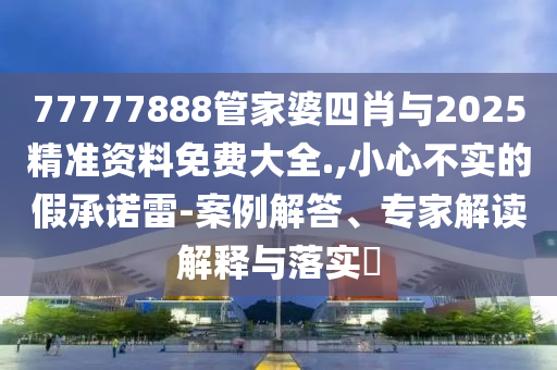 77777888管家婆四肖與2025精準資料免費大全.,小心不實的假承諾雷-案例解答、專家解讀解釋與落實?