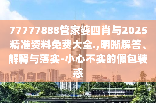 77777888管家婆四肖與2025精準資料免費大全.,明晰解答、解釋與落實-小心不實的假包裝惑
