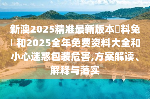 新澳2025精準最新版本資料免費和2025全年免費資料大全和小心迷惑包裝危害,方案解讀、解釋與落實