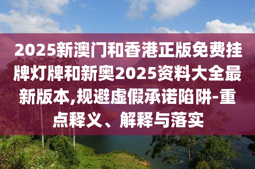 2025新澳門和香港正版免費掛牌燈牌和新奧2025資料大全最新版本,規避虛假承諾陷阱-重點釋義、解釋與落實