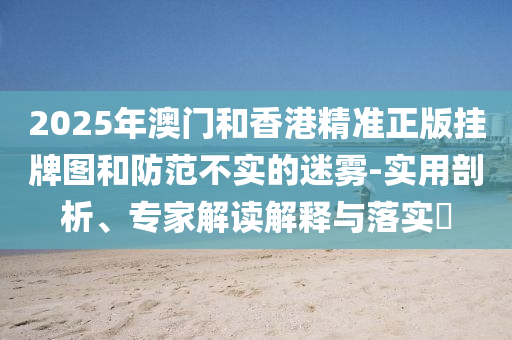 2025年澳門和香港精準正版掛牌圖和防范不實的迷霧-實用剖析、專家解讀解釋與落實?