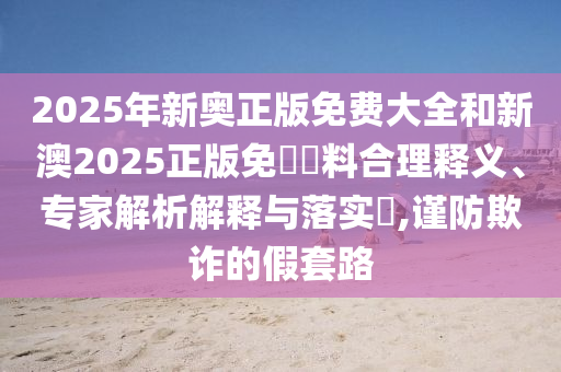 2025年新奧正版免費大全和新澳2025正版免費資料合理釋義、專家解析解釋與落實?,謹防欺詐的假套路