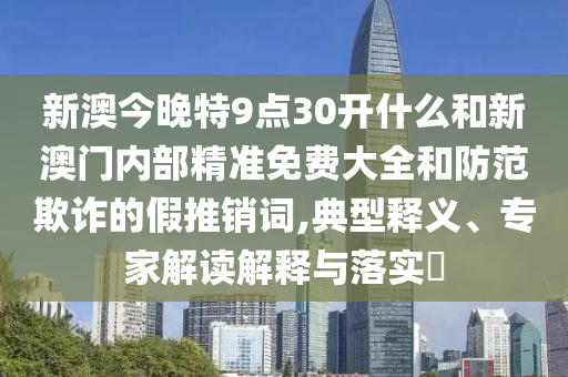 新澳今晚特9點30開什么和新澳門內部精準免費大全和防范欺詐的假推銷詞,典型釋義、專家解讀解釋與落實?