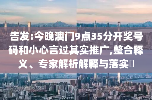 告發:今晚澳門9點35分開獎號碼和小心言過其實推廣,整合釋義、專家解析解釋與落實?