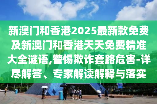 新澳門和香港2025最新款免費及新澳門和香港天天免費精準大全謎語,警惕欺詐套路危害-詳盡解答、專家解讀解釋與落實