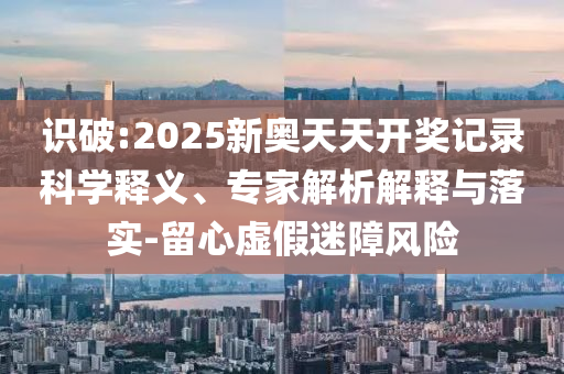 識破:2025新奧天天開獎記錄科學釋義、專家解析解釋與落實-留心虛假迷障風險