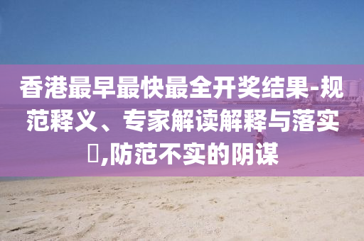 香港最早最快最全開(kāi)獎(jiǎng)結(jié)果-規(guī)范釋義、專家解讀解釋與落實(shí)?,防范不實(shí)的陰謀