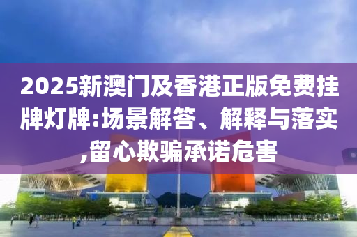 2025新澳門及香港正版免費掛牌燈牌:場景解答、解釋與落實,留心欺騙承諾危害