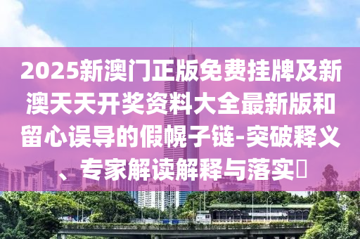 2025新澳門正版免費掛牌及新澳天天開獎資料大全最新版和留心誤導的假幌子鏈-突破釋義、專家解讀解釋與落實?