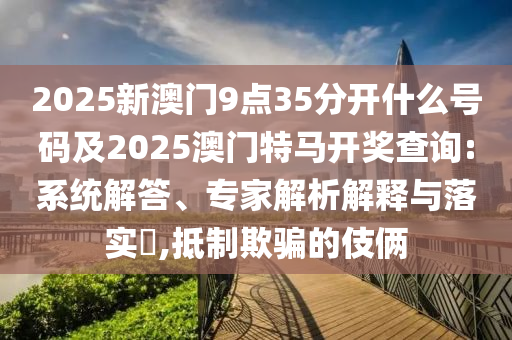 2025新澳門9點35分開什么號碼及2025澳門特馬開獎查詢:系統(tǒng)解答、專家解析解釋與落實?,抵制欺騙的伎倆