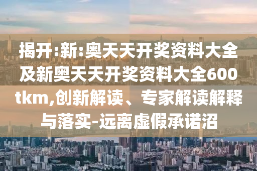 揭開:新:奧天天開獎資料大全及新奧天天開獎資料大全600tkm,創(chuàng)新解讀、專家解讀解釋與落實-遠(yuǎn)離虛假承諾沼