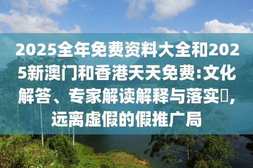 2025全年免費資料大全和2025新澳門和香港天天免費:文化解答、專家解讀解釋與落實?,遠離虛假的假推廣局