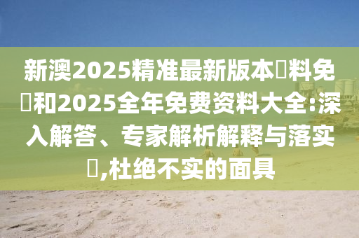 新澳2025精準(zhǔn)最新版本資料免費(fèi)和2025全年免費(fèi)資料大全:深入解答、專家解析解釋與落實(shí)?,杜絕不實(shí)的面具