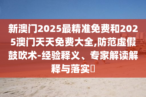 新澳門2025最精準免費和2025澳門天天免費大全,防范虛假鼓吹術-經驗釋義、專家解讀解釋與落實?