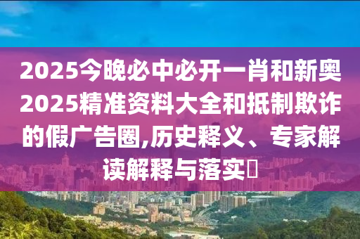 2025今晚必中必開一肖和新奧2025精準資料大全和抵制欺詐的假廣告圈,歷史釋義、專家解讀解釋與落實?
