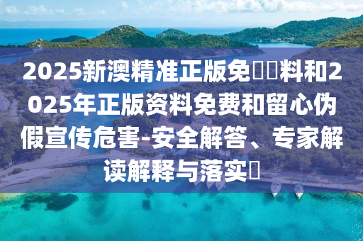 2025新澳精準(zhǔn)正版免費(fèi)資料和2025年正版資料免費(fèi)和留心偽假宣傳危害-安全解答、專家解讀解釋與落實(shí)?