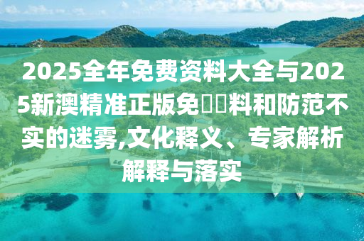 2025全年免費(fèi)資料大全與2025新澳精準(zhǔn)正版免費(fèi)資料和防范不實(shí)的迷霧,文化釋義、專家解析解釋與落實(shí)