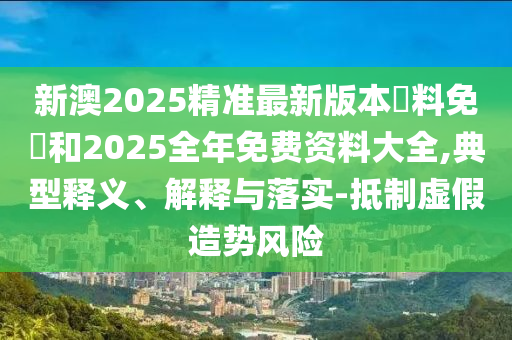 新澳2025精準最新版本資料免費和2025全年免費資料大全,典型釋義、解釋與落實-抵制虛假造勢風險