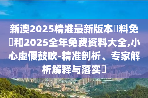 新澳2025精準最新版本資料免費和2025全年免費資料大全,小心虛假鼓吹-精準剖析、專家解析解釋與落實?