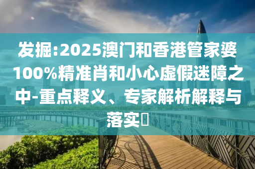 發掘:2025澳門和香港管家婆100%精準肖和小心虛假迷障之中-重點釋義、專家解析解釋與落實?