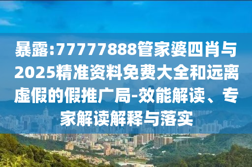 暴露:77777888管家婆四肖與2025精準資料免費大全和遠離虛假的假推廣局-效能解讀、專家解讀解釋與落實