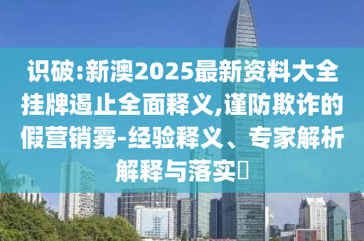 識破:新澳2025最新資料大全掛牌遏止全面釋義,謹防欺詐的假營銷霧-經驗釋義、專家解析解釋與落實?