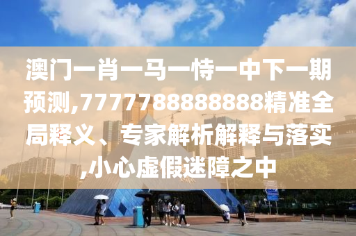 澳門一肖一馬一恃一中下一期預測,7777788888888精準全局釋義、專家解析解釋與落實,小心虛假迷障之中