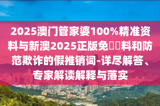 2025澳門管家婆100%精準(zhǔn)資料與新澳2025正版免費(fèi)資料和防范欺詐的假推銷詞-詳盡解答、專家解讀解釋與落實(shí)