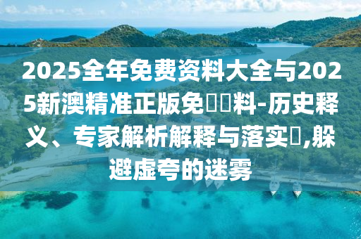 2025全年免費資料大全與2025新澳精準正版免費資料-歷史釋義、專家解析解釋與落實?,躲避虛夸的迷霧