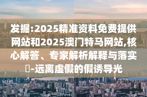 發掘:2025精準資料免費提供網站和2025澳門特馬網站,核心解答、專家解析解釋與落實?-遠離虛假的假誘導光